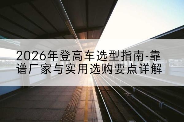 襄城登高车厂家推荐-2026年登高车选型指南-靠谱厂家与实用选购要点详解