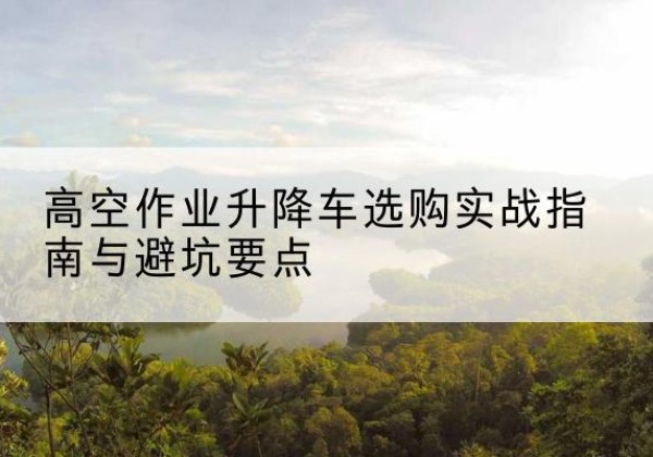 襄城升降车怎么选-高空作业升降车选购实战指南与避坑要点