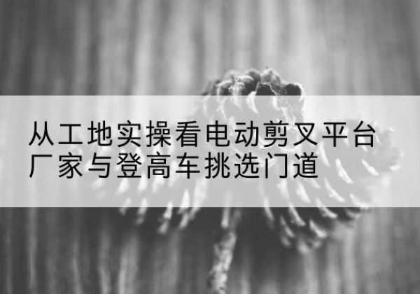 襄城电动剪叉升降平台厂家-从工地实操看电动剪叉平台厂家与登高车挑选门道